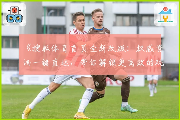 《搜狐体育首页全新改版：权威资讯一键直达，带你解锁更高效的观赛体验》