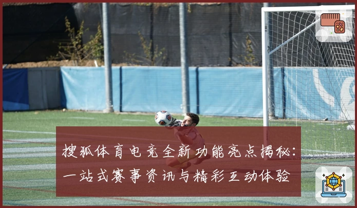 搜狐体育电竞全新功能亮点揭秘:一站式赛事资讯与精彩互动体验