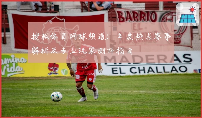 搜狐体育网球频道：年度热点赛事解析及专业玩家测评指南