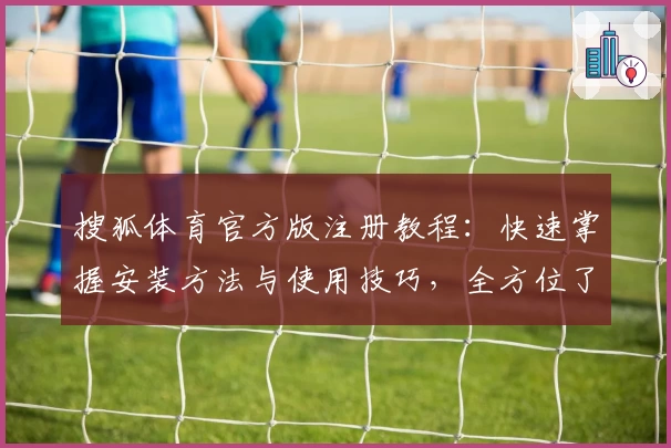 搜狐体育官方版注册教程：快速掌握安装方法与使用技巧，全方位了解功能亮点