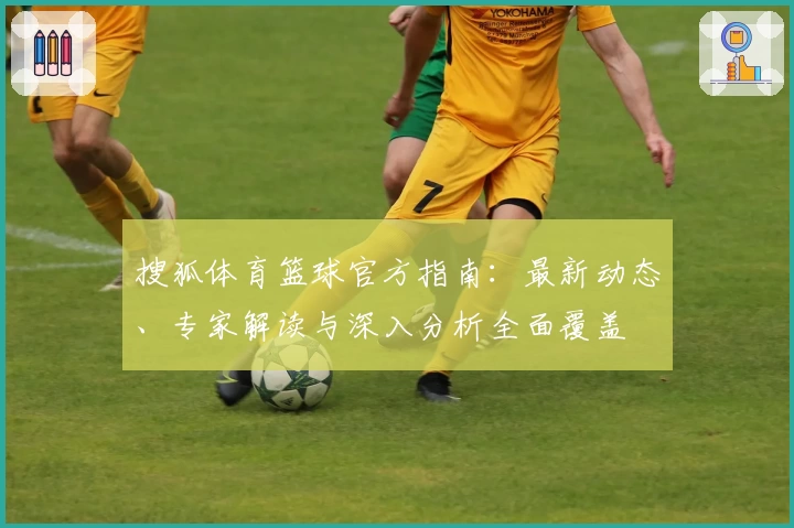 搜狐体育篮球官方指南:最新动态、专家解读与深入分析全面覆盖