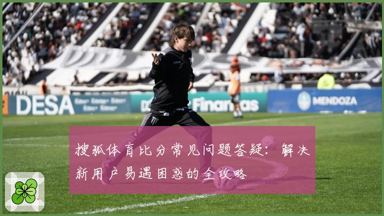 搜狐体育比分常见问题答疑:解决新用户易遇困惑的全攻略