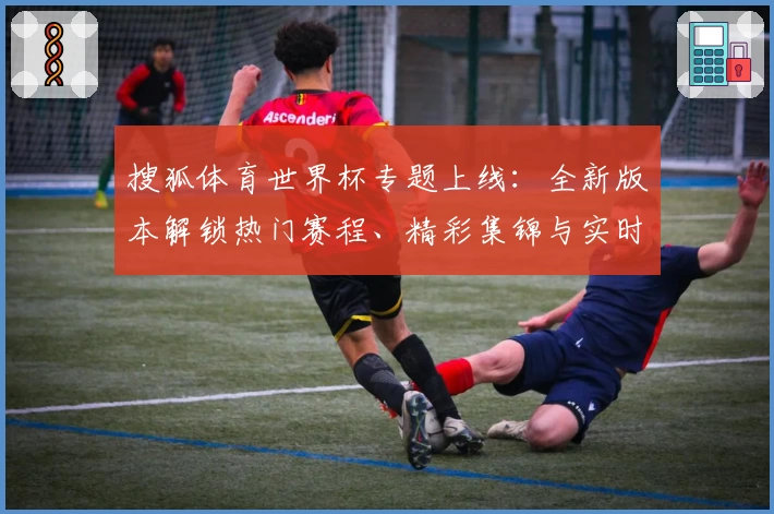 搜狐体育世界杯专题上线：全新版本解锁热门赛程、精彩集锦与实时数据分析