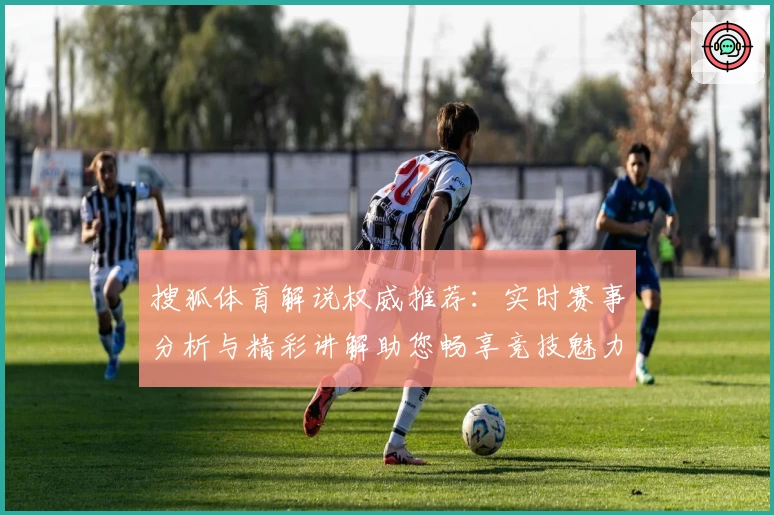 搜狐体育解说权威推荐：实时赛事分析与精彩讲解助您畅享竞技魅力