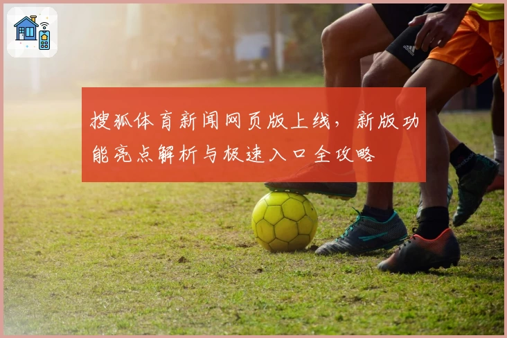 搜狐体育新闻网页版上线，新版功能亮点解析与极速入口全攻略