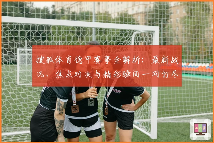 搜狐体育德甲赛事全解析：最新战况、焦点对决与精彩瞬间一网打尽
