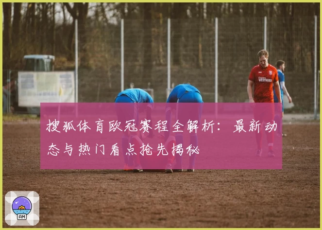 搜狐体育欧冠赛程全解析:最新动态与热门看点抢先揭秘