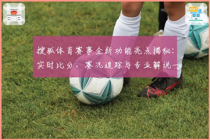 搜狐体育赛事全新功能亮点揭秘：实时比分、赛况追踪与专业解说一网打尽