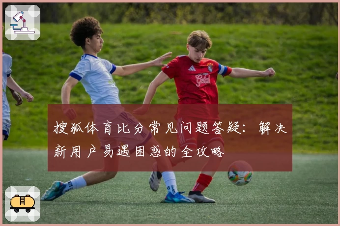 搜狐体育比分常见问题答疑：解决新用户易遇困惑的全攻略