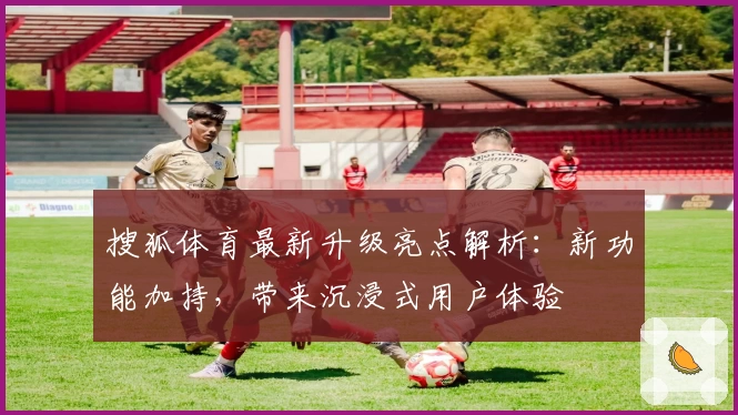 搜狐体育最新升级亮点解析：新功能加持，带来沉浸式用户体验