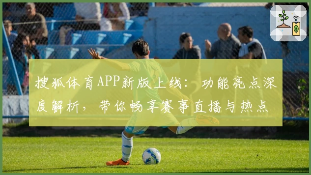 搜狐体育APP新版上线：功能亮点深度解析，带你畅享赛事直播与热点资讯