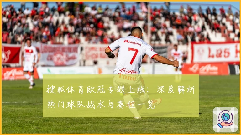 搜狐体育欧冠专题上线：深度解析热门球队战术与赛程一览