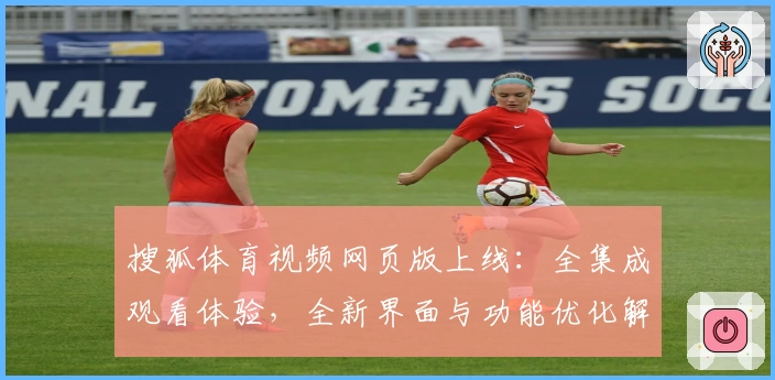 搜狐体育视频网页版上线：全集成观看体验，全新界面与功能优化解读