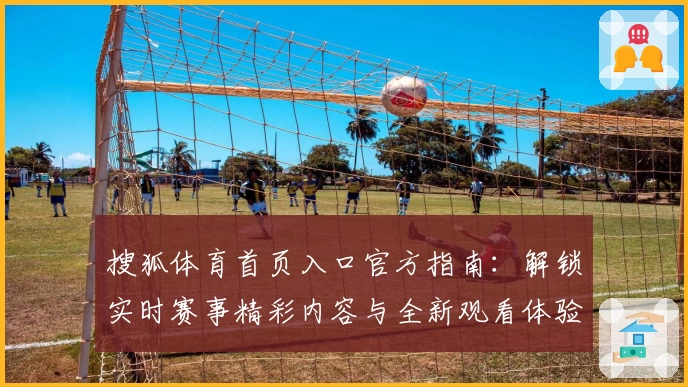 搜狐体育首页入口官方指南：解锁实时赛事精彩内容与全新观看体验