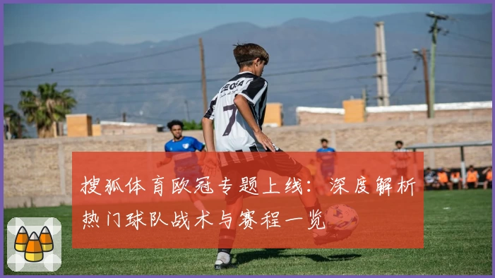 搜狐体育欧冠专题上线：深度解析热门球队战术与赛程一览
