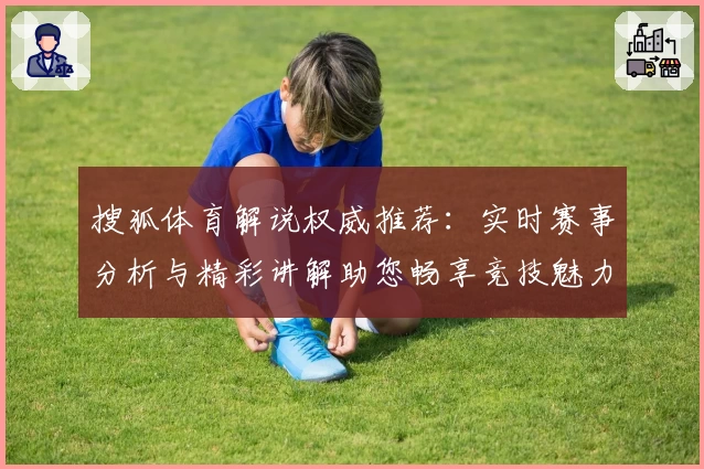 搜狐体育解说权威推荐：实时赛事分析与精彩讲解助您畅享竞技魅力